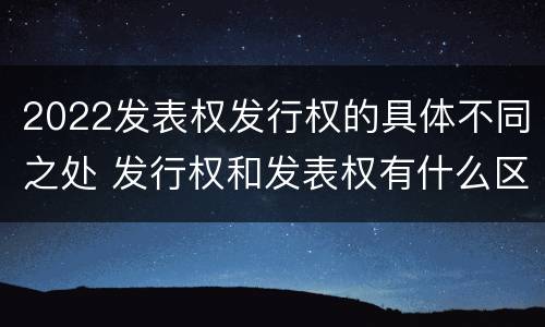 2022发表权发行权的具体不同之处 发行权和发表权有什么区别