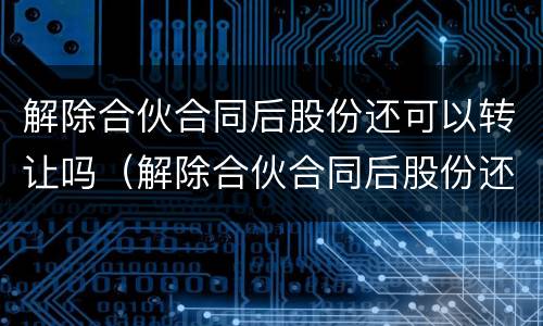 解除合伙合同后股份还可以转让吗（解除合伙合同后股份还可以转让吗法律规定）