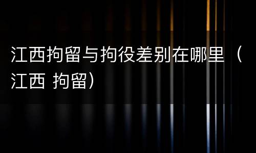 江西拘留与拘役差别在哪里（江西 拘留）