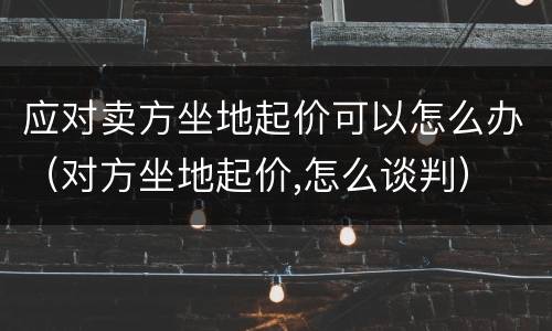 应对卖方坐地起价可以怎么办（对方坐地起价,怎么谈判）
