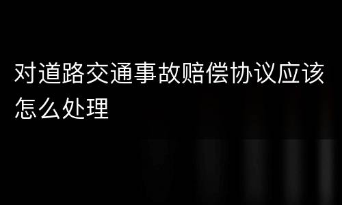 对道路交通事故赔偿协议应该怎么处理