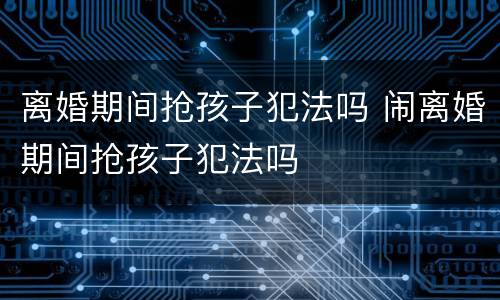 离婚期间抢孩子犯法吗 闹离婚期间抢孩子犯法吗