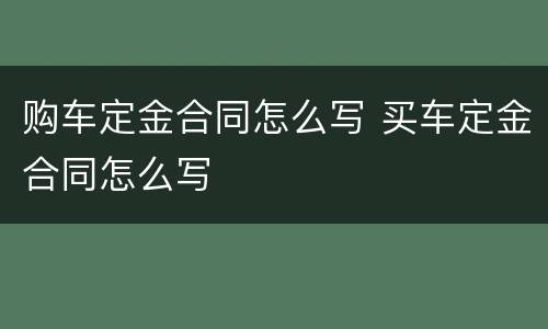购车定金合同怎么写 买车定金合同怎么写