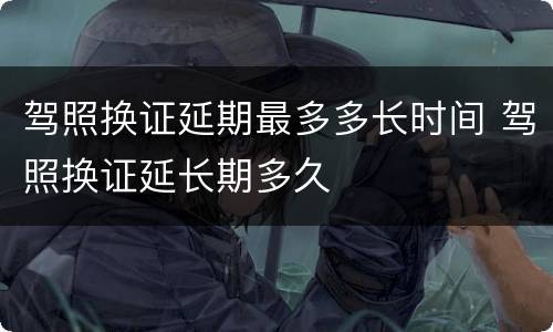 驾照换证延期最多多长时间 驾照换证延长期多久