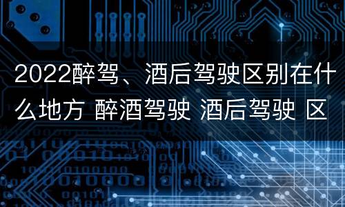 2022醉驾、酒后驾驶区别在什么地方 醉酒驾驶 酒后驾驶 区别