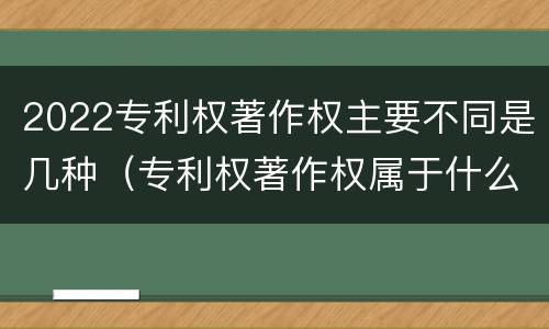 2022专利权著作权主要不同是几种（专利权著作权属于什么资产）