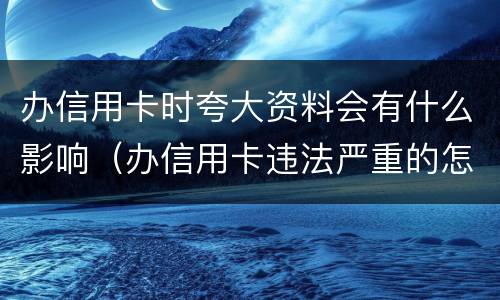 办信用卡时夸大资料会有什么影响（办信用卡违法严重的怎么处理）