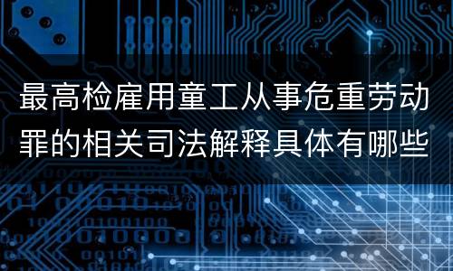 最高检雇用童工从事危重劳动罪的相关司法解释具体有哪些重要内容