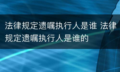 法律规定遗嘱执行人是谁 法律规定遗嘱执行人是谁的