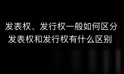 发表权、发行权一般如何区分 发表权和发行权有什么区别