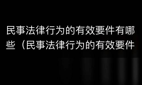 民事法律行为的有效要件有哪些（民事法律行为的有效要件包括什么?）