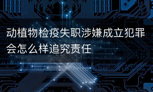 动植物检疫失职涉嫌成立犯罪会怎么样追究责任