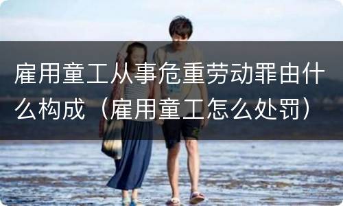 雇用童工从事危重劳动罪由什么构成（雇用童工怎么处罚）