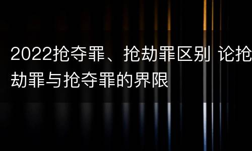 2022抢夺罪、抢劫罪区别 论抢劫罪与抢夺罪的界限