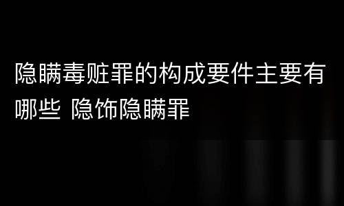 隐瞒毒赃罪的构成要件主要有哪些 隐饰隐瞒罪