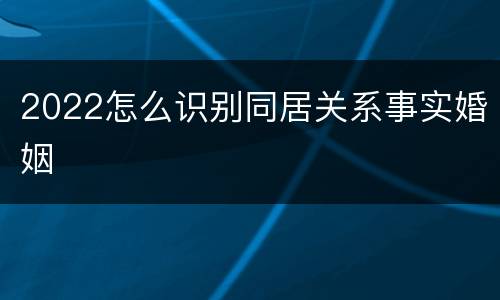 2022怎么识别同居关系事实婚姻