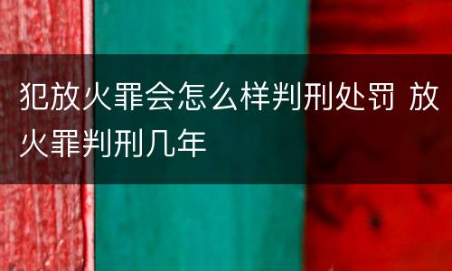 犯放火罪会怎么样判刑处罚 放火罪判刑几年
