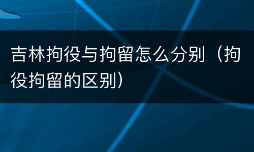吉林拘役与拘留怎么分别（拘役拘留的区别）