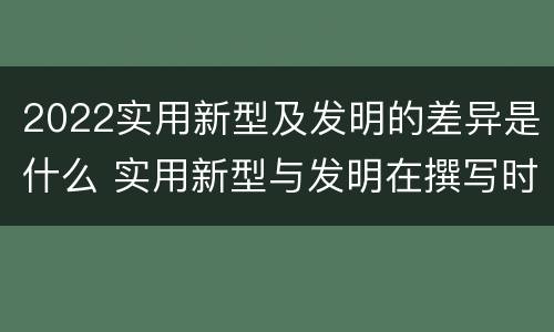 2022实用新型及发明的差异是什么 实用新型与发明在撰写时有区别吗