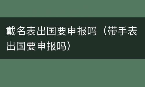 戴名表出国要申报吗（带手表出国要申报吗）