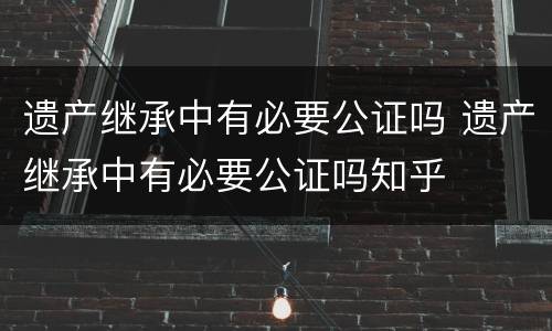 遗产继承中有必要公证吗 遗产继承中有必要公证吗知乎