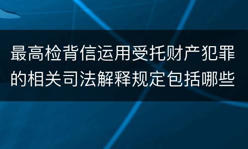 最高检背信运用受托财产犯罪的相关司法解释规定包括哪些重要内容