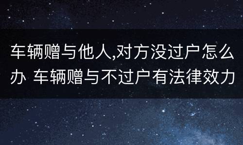 车辆赠与他人,对方没过户怎么办 车辆赠与不过户有法律效力吗