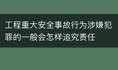 工程重大安全事故行为涉嫌犯罪的一般会怎样追究责任