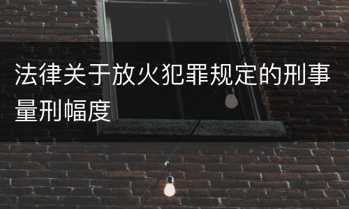 法律关于放火犯罪规定的刑事量刑幅度