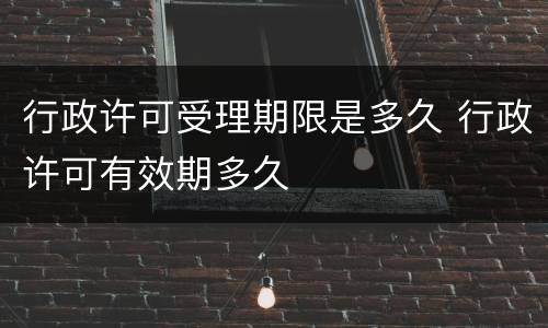 行政许可受理期限是多久 行政许可有效期多久
