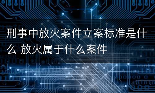 刑事中放火案件立案标准是什么 放火属于什么案件