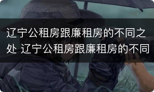 辽宁公租房跟廉租房的不同之处 辽宁公租房跟廉租房的不同之处在哪