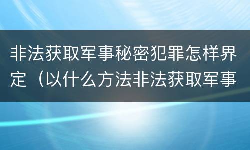 非法获取军事秘密犯罪怎样界定（以什么方法非法获取军事秘密的构成非法获取军事秘密罪）