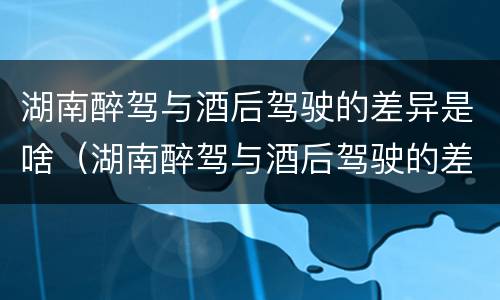 湖南醉驾与酒后驾驶的差异是啥（湖南醉驾与酒后驾驶的差异是啥原因）
