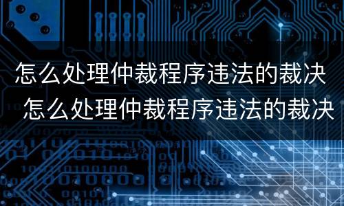 怎么处理仲裁程序违法的裁决 怎么处理仲裁程序违法的裁决案件
