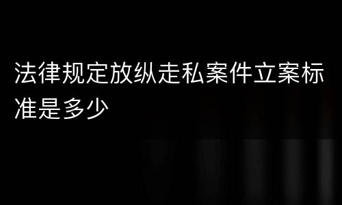 法律规定放纵走私案件立案标准是多少