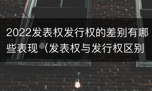 2022发表权发行权的差别有哪些表现（发表权与发行权区别）