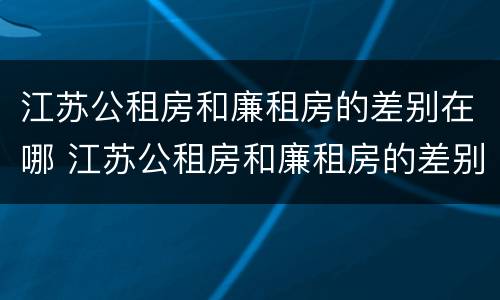 江苏公租房和廉租房的差别在哪 江苏公租房和廉租房的差别在哪儿