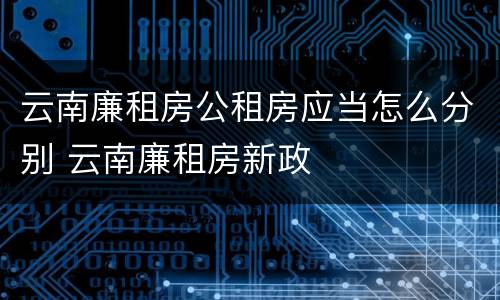 云南廉租房公租房应当怎么分别 云南廉租房新政