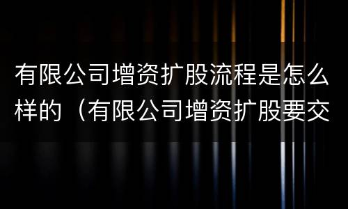 有限公司增资扩股流程是怎么样的（有限公司增资扩股要交税吗）