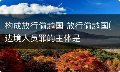 构成放行偷越国 放行偷越国(边境人员罪的主体是