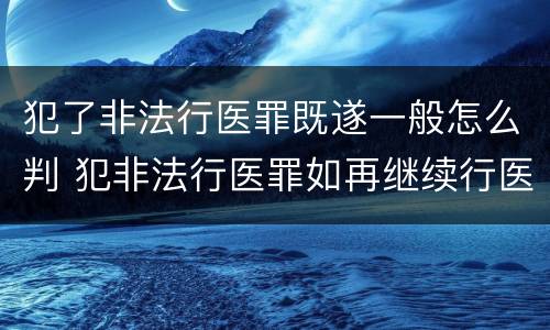 犯了非法行医罪既遂一般怎么判 犯非法行医罪如再继续行医:非法行医罪属于