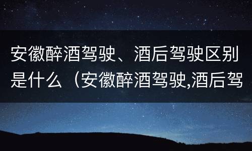 安徽醉酒驾驶、酒后驾驶区别是什么（安徽醉酒驾驶,酒后驾驶区别是什么呢）