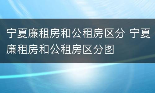 宁夏廉租房和公租房区分 宁夏廉租房和公租房区分图