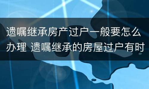 遗嘱继承房产过户一般要怎么办理 遗嘱继承的房屋过户有时间限制吗