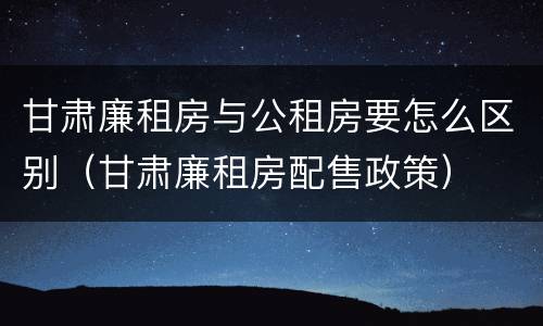 甘肃廉租房与公租房要怎么区别（甘肃廉租房配售政策）