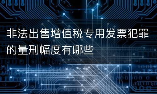 非法出售增值税专用发票犯罪的量刑幅度有哪些