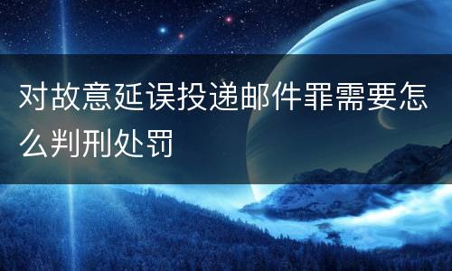 对故意延误投递邮件罪需要怎么判刑处罚