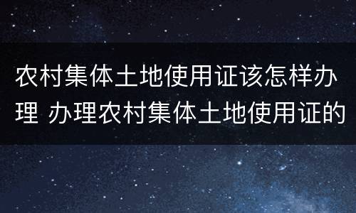 农村集体土地使用证该怎样办理 办理农村集体土地使用证的流程及注意事项