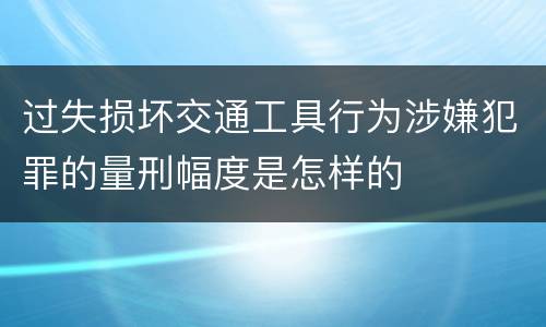 过失损坏交通工具行为涉嫌犯罪的量刑幅度是怎样的